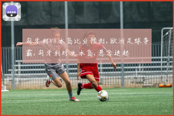 匈牙利vs冰岛比分预测,欧洲足球争霸,匈牙利对决冰岛,悬念迭起