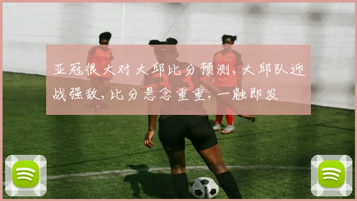 亚冠很大对大邱比分预测,大邱队迎战强敌,比分悬念重重,一触即发