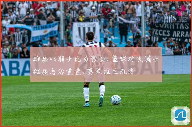 雄鹿vs骑士比分预测,篮球对决骑士雄鹿悬念重重,赛果谁主沉浮