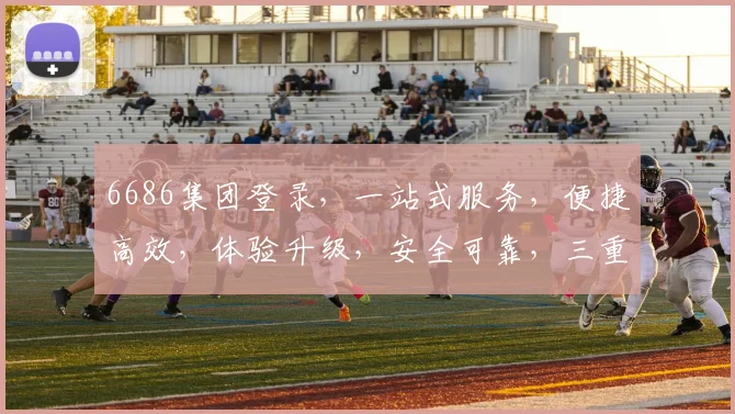 6686集团登录，一站式服务，便捷高效，体验升级，安全可靠，三重保障，畅享无忧