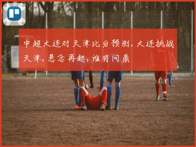 中超大连对天津比分预测,大连挑战天津,悬念再起,谁将问鼎