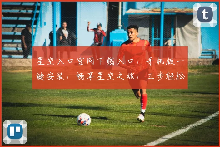 星空入口官网下载入口，手机版一键安装，畅享星空之旅，三步轻松获取，不容错过