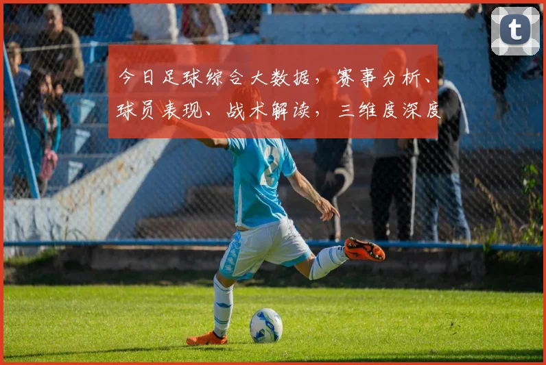 今日足球综合大数据，赛事分析、球员表现、战术解读，三维度深度解析，不容错过