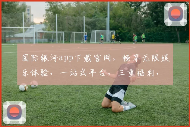 国际银河app下载官网，畅享无限娱乐体验，一站式平台，三重福利，尽在国际银河