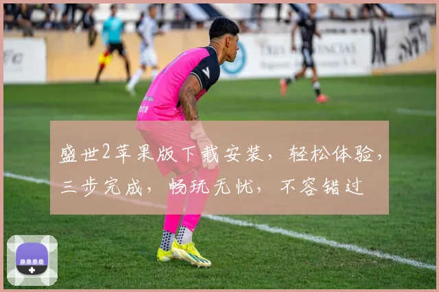 盛世2苹果版下载安装，轻松体验，三步完成，畅玩无忧，不容错过