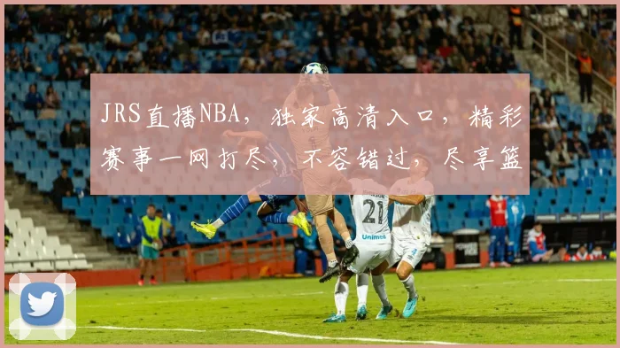 JRS直播NBA，独家高清入口，精彩赛事一网打尽，不容错过，尽享篮球盛宴，三重福利等你来
